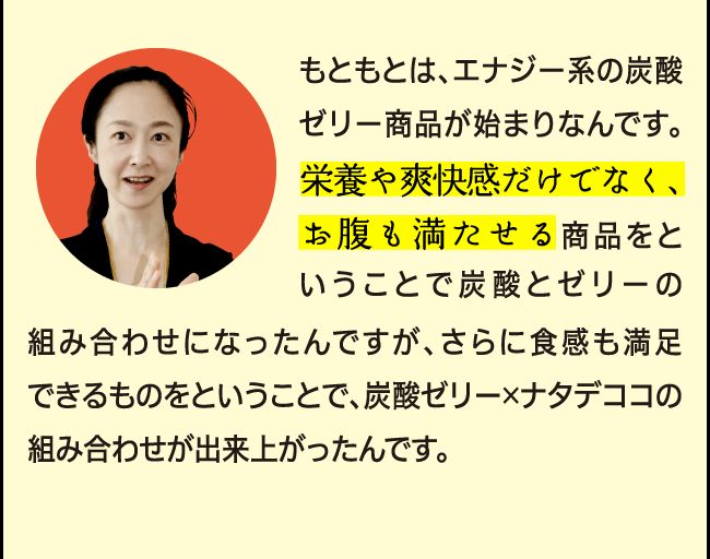 「もともとは、エナジー系の商品※が始まりなんです。栄養や爽快感だけでなく、お腹も満たせる商品をということで炭酸とゼリーの組み合わせになったんですが、さらに食感も満足できるものをということで、炭酸×ゼリー×ナタデココの組み合わせが出来上がったんです。」