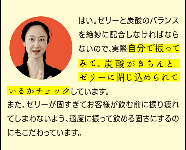 「はい。ゼリーと炭酸のバランスを絶妙に配合しなければならないので、リニューアルのたびに実際自分で振ってみて、炭酸がきちんとゼリーに閉じ込められているかチェックしています。また、ゼリーが固すぎてお客様が飲む前に振り疲れてしまわないよう、適度に振って飲める固さにするのにもこだわっています。」