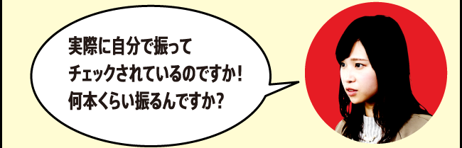 「実際に自分で振ってチェックされているのですか！何本くらい振るんですか？」