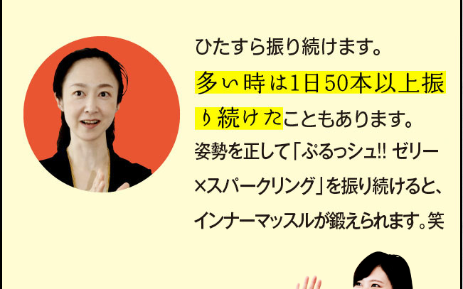 「ひたすら振り続けます。多い時は1日50本以上振り続けたこともあります。姿勢を正して「ぷるっシュ!!　ゼリーｘスパークリング」を振り続けると、インナーマッスルが鍛えられます。笑」