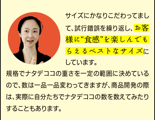 「サイズにかなりこだわってまして、試行錯誤を繰り返し、お客様に“食感”を楽しんでもらえるベストなサイズにしています。規格でナタデココの重さを一定の範囲に決めているので、数は一品一品変わってきますが、商品開発の際は、実際に自分たちでナタデココの数を数えてみたりすることもあります。」