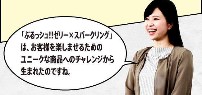 「「ぷるっシュ!!　ゼリーｘスパークリング」は、お客様に楽しんでいただくためのユニークな商品へのチャレンジから生まれたのですね。」