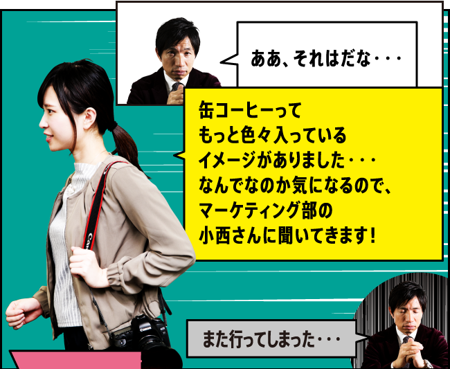 「ああ、それはだな・・・」「缶コーヒーってもっと色々入っているイメージがありました・・・なんでなのか気になるので、マーケティング部商品開発担当の小西さんに聞いてきます！」「また行ってしまった・・・」