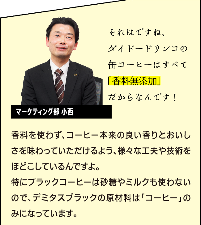 「それはですね、ダイドードリンコの缶コーヒーはすべて「香料無添加」だからなんです！」マーケティング部商品開発担当 小西