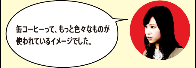 「缶コーヒーって、もっと色々なものが使われているイメージでした。」