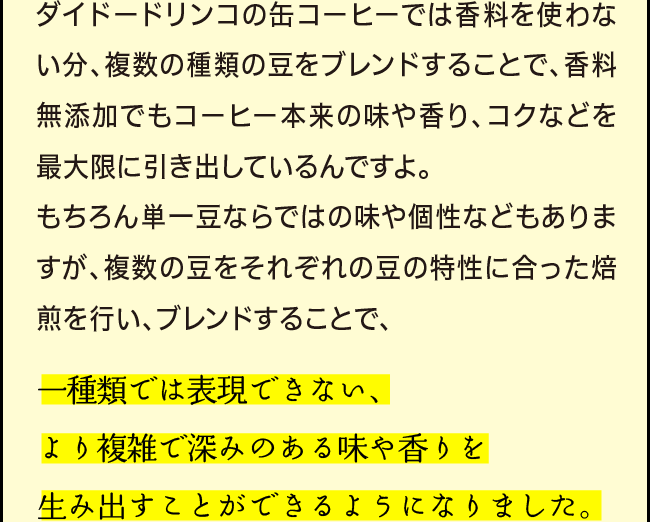 「ダイドードリンコの缶コーヒーでは香料を使わない分、複数の種類の豆をブレンドすることで、香料無添加でもコーヒー本来の味や香り、コクなどを最大限に引き出しているんですよ。もちろん単一豆ならではの味や個性などもありますが、複数の豆をそれぞれの豆の特性に合った焙煎を行い、ブレンドすることで、一種類では表現できない、より複雑で深みのある味や香りを生み出すことができるようになりました。」