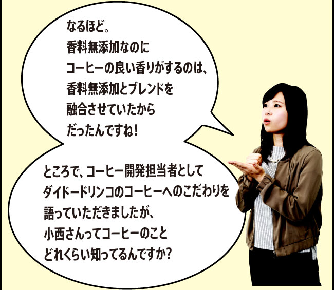 「なるほど。香料無添加なのにコーヒーの良い香りがするのは、香料無添加とブレンドを融合させていたからだったんですね！ところで、コーヒー開発担当者としてダイドードリンコのコーヒーへのこだわりを語っていただきましたが、小西さんってコーヒーのことどれくらい知ってるんですか？」