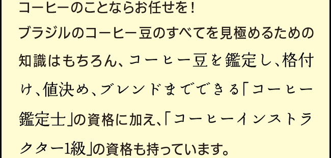 「コーヒーのことならお任せを！ブラジルのコーヒー豆のすべてを見極めるための知識はもちろん、コーヒー豆を鑑定し、格付け、値決め、ブレンドまでできる「コーヒー鑑定士」の資格に加え、「コーヒーインストラクター1級」の資格も持っています。」