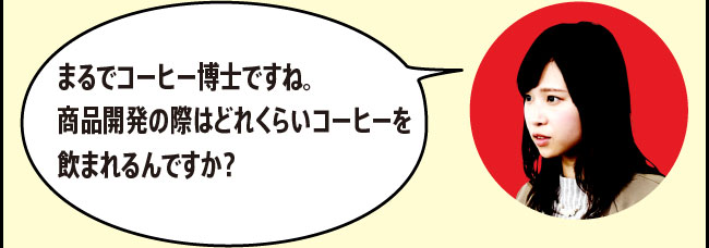 「まるでコーヒー博士ですね。商品開発の際はどれくらいコーヒーを飲まれるんですか？」