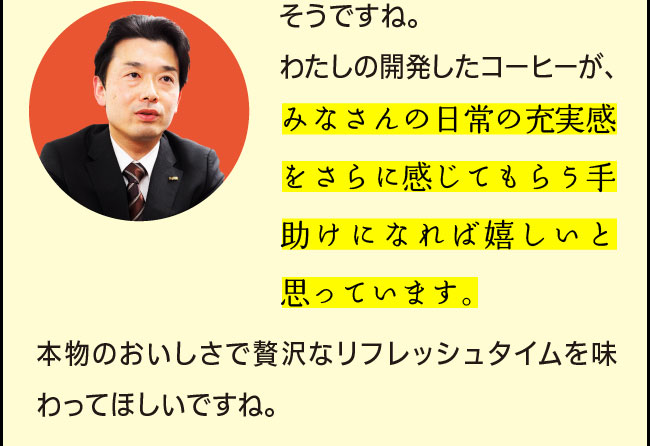 「そうですね。わたしの開発したコーヒーが、皆様の日常の充実感をさらに感じてもらう手助けになれば嬉しいと思っています。本物のおいしさで贅沢なリフレッシュタイムを味わってほしいですね。」