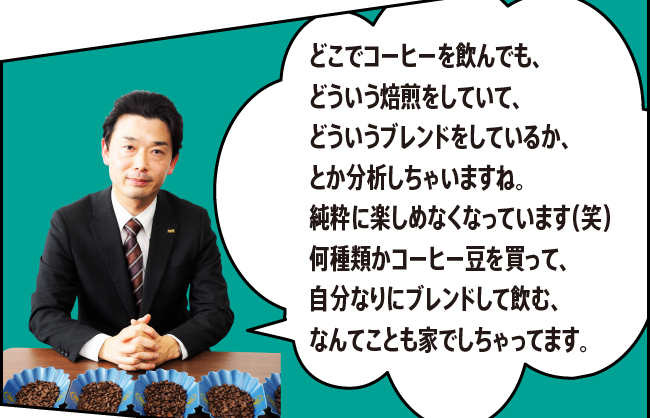 「どこでコーヒーを飲んでも、どういう焙煎をしていて、どういうブレンドをしているか、とか分析しちゃいますね。純粋に楽しめなくなっています（笑）何種類かコーヒー豆を買って、自分なりにブレンドして飲む、なんてことも家でしちゃってます。」