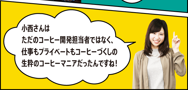 「小西さんはただのコーヒー開発担当者ではなく、仕事もプライベートもコーヒーづくしの生粋のコーヒーマニアだったんですね！」