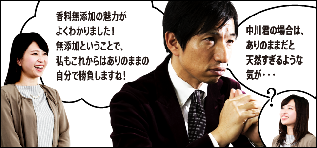 「香料無添加の魅力がよくわかりました！無添加ということで、私もこれからはありのままの自分で勝負しますね！」「中川君の場合は、ありのままだと天然すぎるような気が・・・」