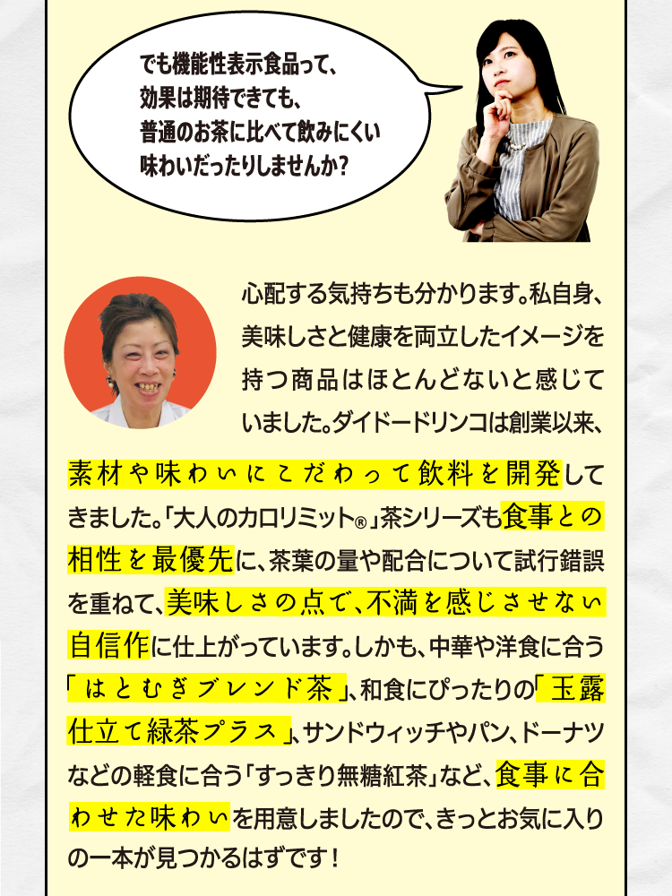 でも機能性表示食品って、効果は期待できても、普通のお茶に比べて飲みにくい味わいだったりしませんか？ 心配する気持ちも分かります。私自身、美味しさと健康を両立したイメージを持つ商品はほとんどないと感じていました。ダイドードリンコは創業以来、素材や味わいにこだわって飲料を開発してきました。「大人のカロリミット®」茶シリーズも食事との相性を最優先に、茶葉の量や配合について試行錯誤を重ねて、美味しさの点で、不満を感じさせない自信作に仕上がっています。しかも、中華や洋食に合う「はとむぎブレンド茶」、和食にぴったりの「玉露仕立て緑茶プラス」、サンドウィッチやパン、ドーナツなどの軽食に合う「すっきり無糖紅茶」と食事に合わせて3種類の味わいを用意しましたので、きっとお気に入りの一本が見つかるはずです！