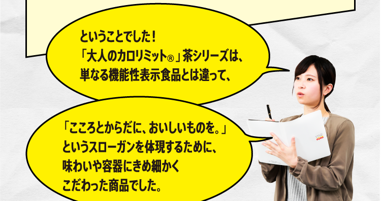 ということでした！「大人のカロリミット」茶シリーズは、単なる機能性表示食品とは違って、「こころとからだがに、おいしいものを。」というスローガンを体現するために、味わいや容器にきめ細かくこだわった商品でした。