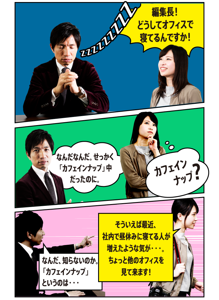 「編集長！どうしてオフィスで寝てるんですか！！」「なんなんだ。せっかく「カフェインナップ」中だったのに。」（カフェインナップ？）「なんだ、知らないのか。「カフェインナップ」というのは・・・」「そういえば最近、社内で昼休みに寝てる人が増えたような気が・・・。ちょっと他のオフィスを見て来ます！」