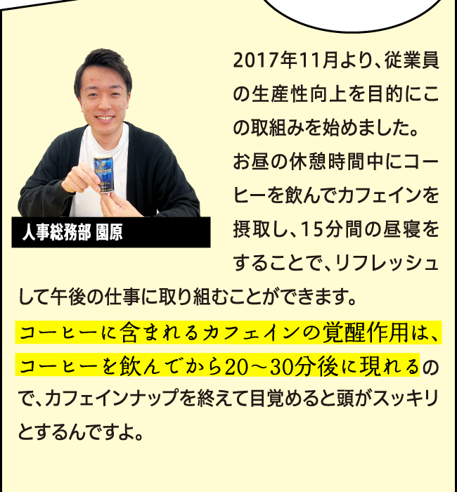 「2017年11月より、従業員の生産性向上を目的にこの取組みを始めました。お昼の休憩時間中にコーヒーを飲んでカフェインを摂取し、15分間の昼寝をすることで、リフレッシュして午後の仕事に取り組むことができます。コーヒーに含まれるカフェインの覚醒作用は、コーヒーを飲んでから20〜30分後に現れるので、ちょうどカフェインナップを終えて目覚めると頭がスッキリとし、その覚醒効果は6時間以上持続すると考えられているんですよ。」