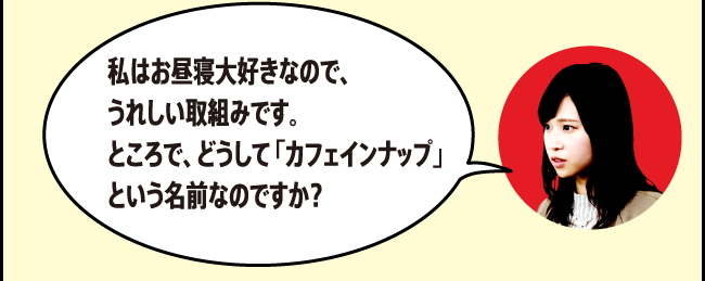 「私はお昼寝大好きなので、うれしい取組みです。ところで、どうして「カフェインナップ」という名前なのですか？」