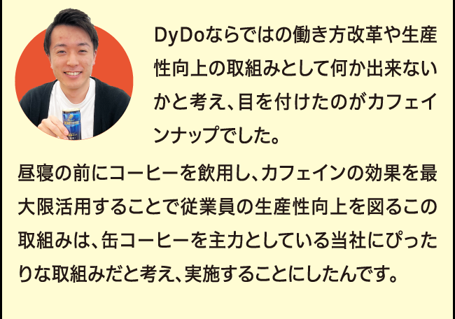 「DyDoならではの働き方改革や生産性向上の取組みとして何か出来ないかと考え、目を付けたのがカフェインナップでした。昼寝の前にコーヒーを飲用し、カフェインの効果を最大限活用することで従業員の生産性向上を図るこの取組みは、缶コーヒーを主力としている当社にぴったりな取組みだと考え、実施することにしたんです。」