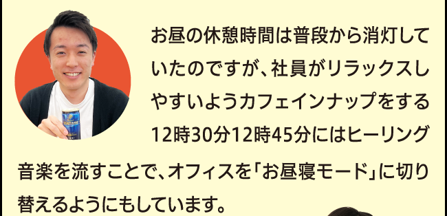 「お昼の休憩時間は普段から消灯していたのですが、社員がリラックスしやすいようカフェインナップをする12時30分から12時45分にはヒーリング音楽を流すことで、オフィスを「お昼寝モード」に切り替えるようにもしています。」