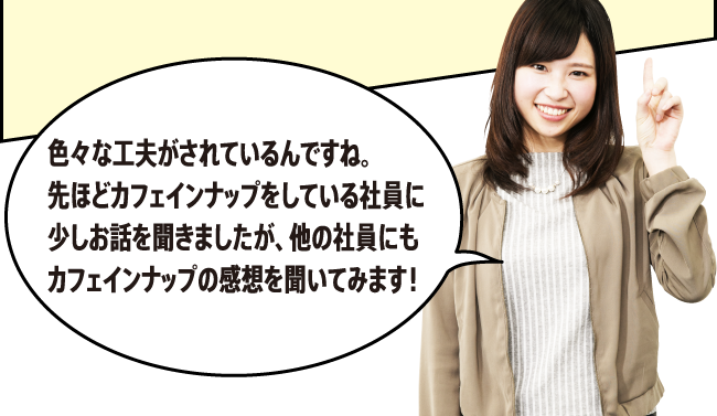 「色々な工夫がされているんですね。先ほどカフェインナップをしている社員に少しお話を聞きましたが、他の社員にもカフェインナップの感想を聞いてみます！」