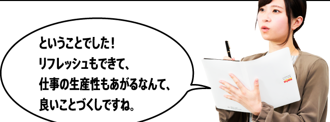 「ということでした！リフレッシュもできて、仕事の生産性もあがるなんて、良いことづくしですね。」