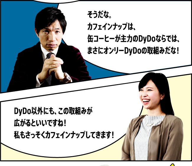 「そうだな。カフェインナップは、缶コーヒーが主力のDyDoならでは、まさにオンリーDyDoの取組みだな！」「DyDo以外にも、この取組みが広がるといいですね！私もさっそくカフェインナップしてきます！」