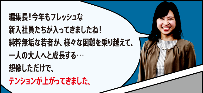 「編集長！今年もフレッシュな新入社員たちが入ってきましたね！純粋無垢な若者が、様々な困難を乗り越えて、一人の大人へと成長する…想像しただけで、テンションが上がってきました。」