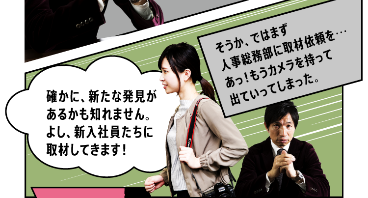 「確かに、新たな発見があるかも知れません。よし、新入社員たちに取材してきます！」「そうか、ではまず人事総務部に取材依頼を…あっ！もうカメラを持って出ていってしまった。」