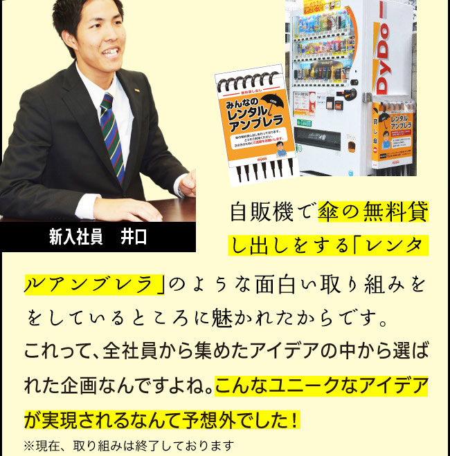 新入社員　井口「自販機で傘の無料貸し出しをする「レンタルアンブレラ」のような面白い取り組みをしているところに魅かれたからです。これって、全社員から集めたアイデアの中から選ばれた企画なんですよね。こんなユニークなアイデアが実現されるなんて予想外でした！」