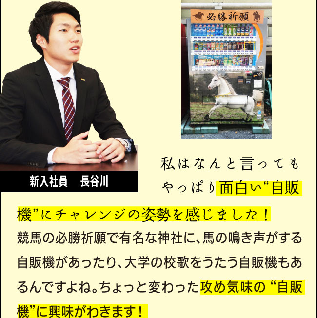 新入社員　長谷川「私はなんと言ってもやっぱり面白い“自販機”にチャレンジの姿勢を感じました！競馬の必勝祈願で有名な神社に、馬の鳴き声がする自販機があったり、大学の校歌をうたう自販機もあるんですよね。ちょっと変わった攻め気味の “自販機”に興味がわきます！」