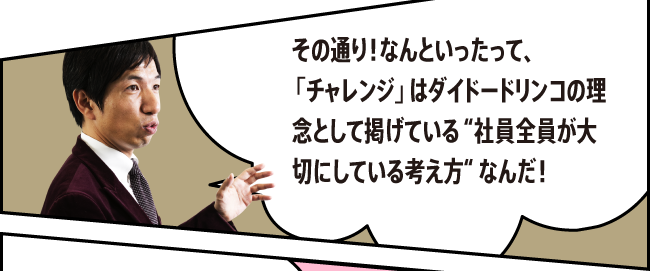 「その通り！なんといったって、「チャレンジ」はダイドードリンコの理念として掲げている “社員全員が大切にしている考え方“ なんだ！」