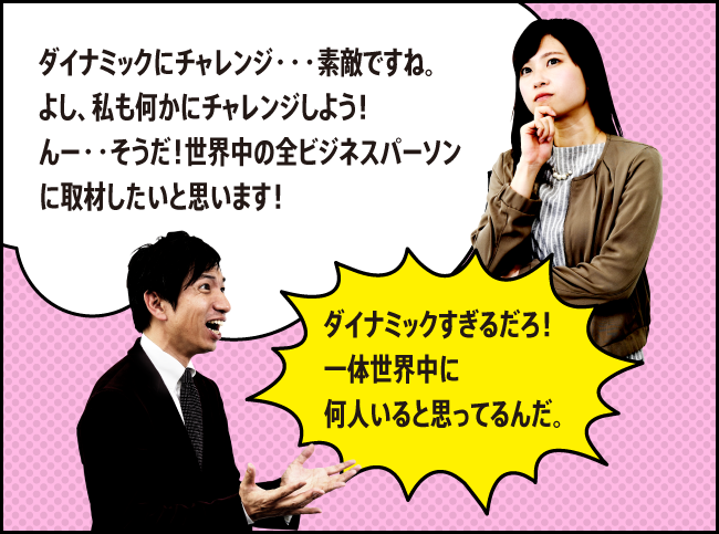 「ダイナミックにチャレンジ・・・素敵ですね。よし、私も何かにチャレンジしよう！んー・・そうだ！世界中の全ビジネスパーソンに取材したいと思います！」「ダイナミックすぎるだろ！一体世界中に何人いると思ってるんだ。」