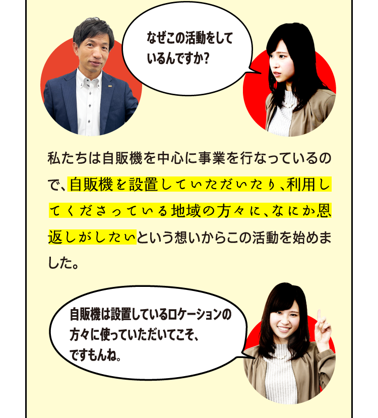 なぜこの活動をしているんですか？ 私たちは自販機を中心に事業を行なっているので、自販機を設置していただいたり、利用してくださっている地域の方々に、なにか恩返しがしたいという想いからこの活動を始めました。