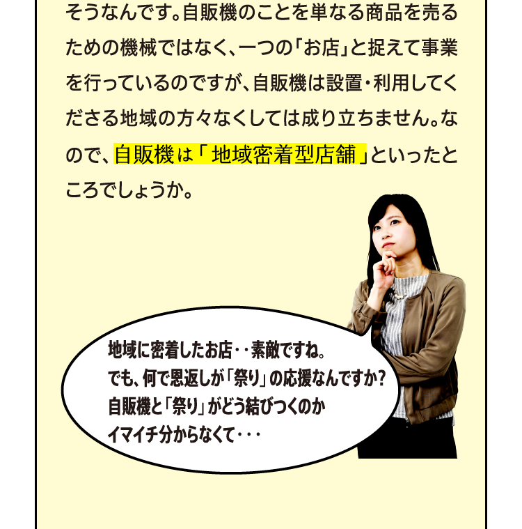 自販機は設置しているロケーションの方々に使っていただいてこそ、ですもんね。 そうなんです。自販機のことを単なる商品を売るための機械ではなく、一つの「お店」と捉えて事業を行っているのですが、自販機は設置・利用してくださる地域の方々なくしては成り立ちません。なので、自販機は「地域密着型店舗」といったところでしょうか。