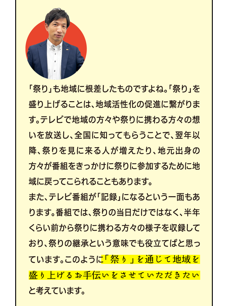 地域に密着したお店・・素敵ですね。でも、何で恩返しが「祭り」の応援なんですか？自販機と「祭り」がどう結びつくのかイマイチ分からなくて・・・ 「祭り」も地域に根差したものですよね。「祭り」を盛り上げることは、地域活性化の促進に繋がります。テレビで地域の方々や祭りに携わる方々の想いを放送し、全国に知ってもらうことで、翌年以降、祭りを見に来る人が増えたり、地元出身の方々が番組をきっかけに祭りに参加するために地域に戻ってこられることもあります。 また、テレビ番組が「記録」になるという一面もあります。番組では、祭りの当日だけではなく、半年くらい前から祭りに携わる方々の様子を収録しており、祭りの継承という意味でも役立てばと思っています。このように「祭り」を通じて地域の絆を作り、地域の活性化に役立つことが恩返しになると考えています。