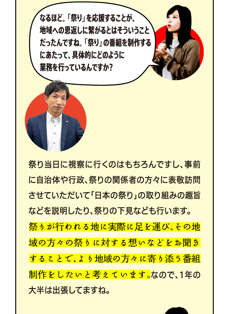 なるほど。「祭り」を応援することが、地域への恩返しに繋がるとはそういうことだったんですね。「祭り」の番組を制作するにあたって、具体的にどのように業務を行っているんですか？ 祭り当日に視察に行くのはもちろんですし、事前に自治体や行政、祭りの関係者の方々に表敬訪問させていただいて「日本の祭り」の取り組みの趣旨などを説明したり、祭りの下見なども行います。祭りが行われる地に実際に足を運び、その地域の方々の祭りに対する想いなどをお聞きすることで、より地域の方々に寄り添った内容の番組に繋げられると考えています。なので、1年の大半は出張してますね。