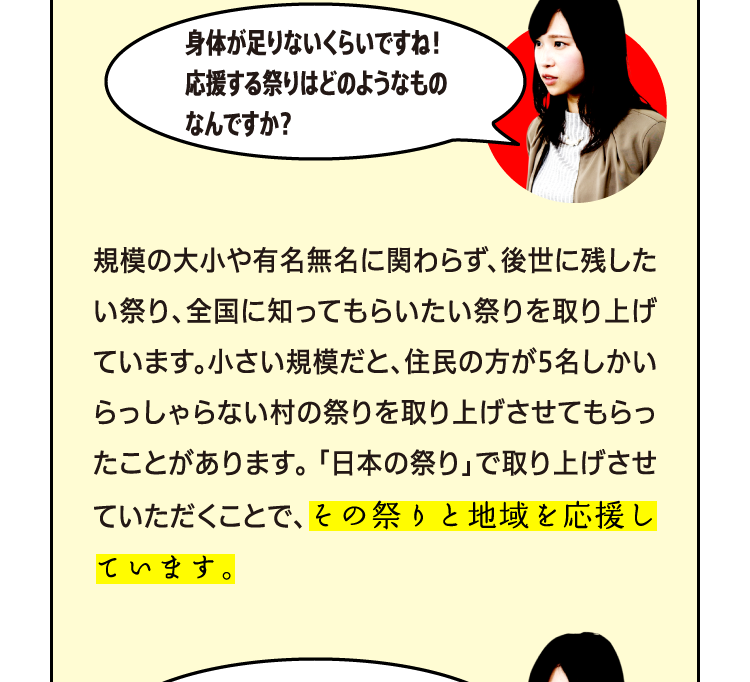 身体が足りないくらいですね！応援する祭りはどのようなものなんですか？ 規模の大小や有名無名に関わらず、後世に残したい祭り、全国に知ってもらいたい祭りを取り上げています。小さい規模だと、住民の方が5名しかいらっしゃらない村の祭りを取り上げさせてもらったことがあります。 「日本の祭り」で取り上げさせていただくことで、その祭りと地域を応援しています。