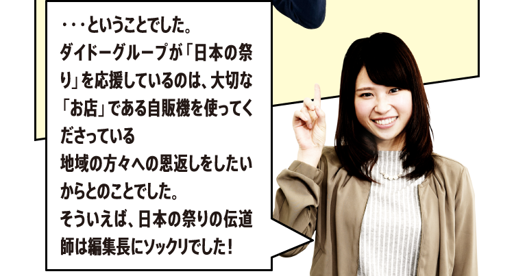 ・・・ということでした。ダイドーグループが「日本の祭り」を応援しているのは、大切な「お店」である自販機を使ってくださっている地域の方々への恩返しをしたいからとのことでした。