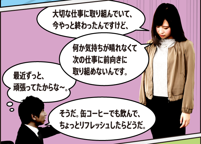 大切な仕事に取り組んでいて、今やっと終わったんですけど、何か気持ちが晴れなくて次の仕事に前向きに取り組めないんです。 そうだ。缶コーヒーでも飲んで、ちょっとリフレッシュしたらどうだ。