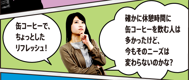 缶コーヒーで、ちょっとしたリフレッシュ！ 確かに休憩時間に缶コーヒーを飲む人は多かったけど、今もそのニーズは変わらないのかな？