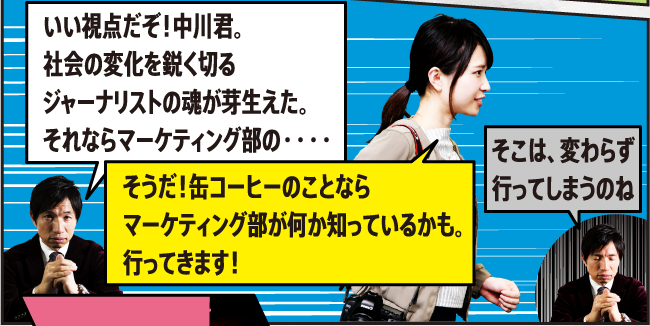 いい視点だぞ！中川君。社会の変化を鋭く切るジャーナリストの魂が芽生えた。それならマーケティング部の・・・・ そうだ！缶コーヒーのことならマーケティング部が何か知っているかも。行ってきます！ そこは、変わらず行ってしまうのね