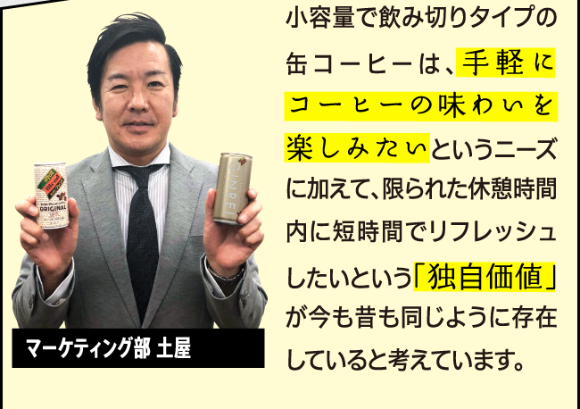 ⼩容量で飲み切りタイプの缶コーヒーは、手軽にコーヒーの味わいを楽しみたいというニーズに加えて、限られた休憩時間内に短時間でリフレッシュしたいという「独自価値」が今も昔も同じように存在していると考えています。