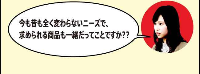 今も昔も全く変わらないニーズで、求められる商品も一緒だってことですか？？