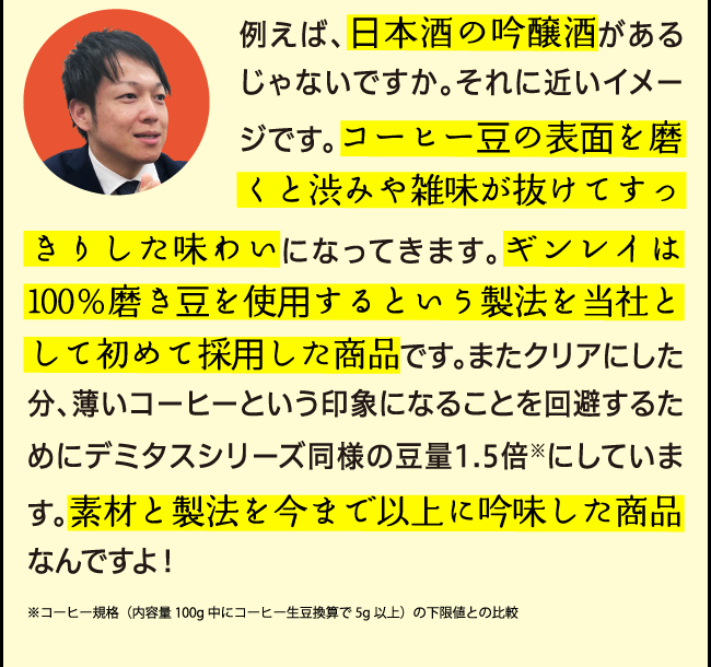 例えば、日本酒の吟醸酒があるじゃないですか。それに近いイメージです。コーヒー豆の表面を磨くと渋みや雑味が抜けてすっきりした味わいになってきます。ギンレイは100％磨き豆を使用するという製法を当社として初めて採用した商品です。またクリアにした分、薄いコーヒーという印象になることを回避するためにデミタスシリーズ同様の豆量1.5倍※にしています。素材と製法を今まで以上に吟味した商品なんですよ！