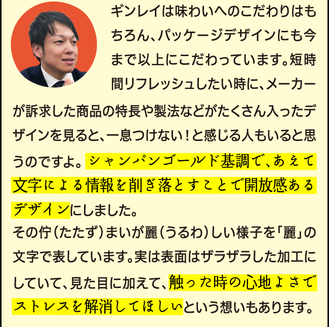 ギンレイは味わいへのこだわりはもちろん、パッケージデザインにも今まで以上にこだわっています。短時間リフレッシュしたい時に、メーカーが訴求した商品の特長や製法などがたくさん入ったデザインを見ると、一息つけない！と感じる人もいると思うのですよ。 シャンパンゴールド基調で、あえて文字による情報を削ぎ落とすことで開放感あるデザインにしました。その佇（たたず）まいが麗（うるわ）しい様子を「麗」の文字で表しています。実は表面はザラザラした加工にしていて、見た目に加えて、触った時の心地よさでストレスを解消してほしいという想いもあります。