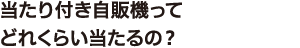 ① 当たり付き自販機ってどれくらい当たるの？