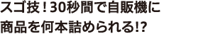 ⑨ スゴ技！30秒間で自販機に商品を何本詰められる!?
