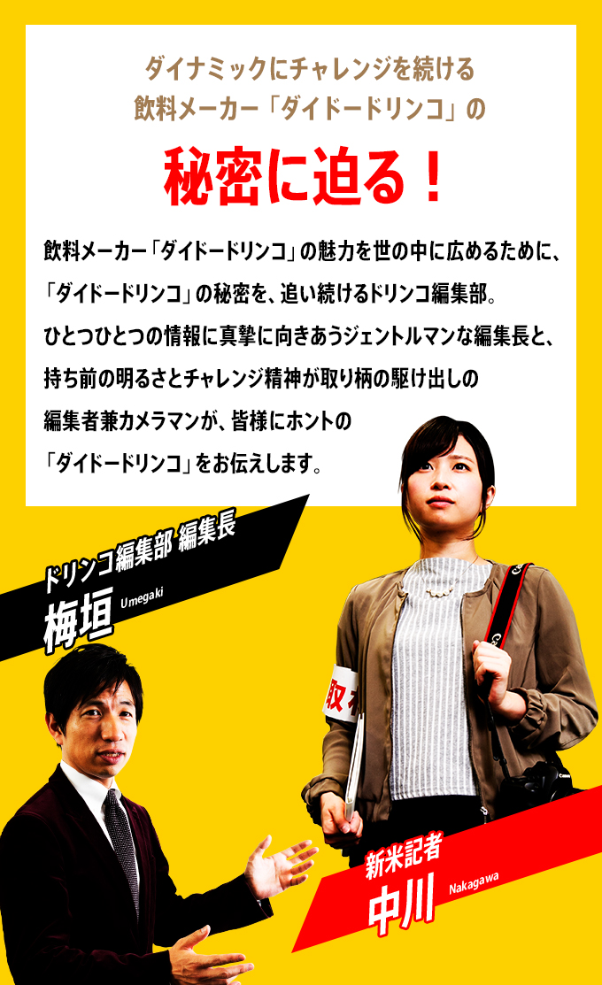 『ダイナミックにチャレンジを続ける飲料メーカー「ダイドードリンコ」の秘密に迫る！』　飲料メーカー「ダイドードリンコ」を世の中に広めるために、「ダイドードリンコ」の秘密を、追い続けるドリンコ編集部。ひとつひとつの情報に真摯に向きあうジェントルマンな編集長と、持ち前の明るさとチャレンジ精神が取り柄の駆け出しの編集者兼カメラマンが、皆様にホントの「ダイドードリンコ」をお伝えします。「ドリンコ編集部 編集長　梅垣」「新米記者　中川」