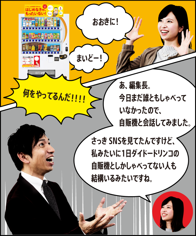 「おおきに！」「まいどー！」「何をやってるんだ！！！！」「あ、編集長。今日まだ誰ともしゃべっていなかったので、自販機と会話してみました。さっき SNSを見てたんですけど、私みたいに1日ダイドードリンコの自販機としかしゃべってない人も結構いるみたいですね。」